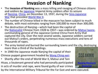 Invasion of Nanking
• The Invasion of Nanking was a mass killing and ravaging of Chinese citizens
and soldiers by Japanese Imperial Army soldiers after its seizure
of Nanjing, China, on December 13, 1937, during the Sino-Japanese
War that preceded World War II.
• The number of Chinese killed in the massacre has been subject to much
debate, with most estimates ranging from 100,000 to more than 300,000.
• The destruction of Nanjing—which had been the capital of
the Nationalist Chinese from 1928 to 1937—was ordered by Matsui Iwane,
commanding general of the Japanese Central China Front Army that
captured the city. Over the next several weeks, Japanese soldiers carried
out Matsui’s orders, perpetrating numerous mass executions and tens of
thousands of rapes.
• The army looted and burned the surrounding towns and the city, destroying
more than a third of the buildings.
• In 1940 the Japanese made Nanjing the capital of their
Chinese puppet government headed by Wang Ching-wei.
• Shortly after the end of World War II, Matsui and Tani
Hisao, a lieutenant general who had personally participated
in acts of murder and rape, were found guilty of war crimes
by the International Military Tribunal for the Far East and were executed.
Nanjing Massacre
memorial
 