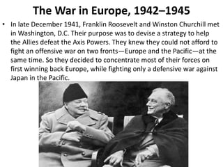 The War in Europe, 1942–1945
• In late December 1941, Franklin Roosevelt and Winston Churchill met
in Washington, D.C. Their purpose was to devise a strategy to help
the Allies defeat the Axis Powers. They knew they could not afford to
fight an offensive war on two fronts—Europe and the Pacific—at the
same time. So they decided to concentrate most of their forces on
first winning back Europe, while fighting only a defensive war against
Japan in the Pacific.
 