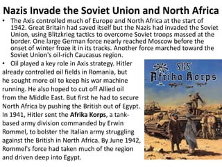 Nazis Invade the Soviet Union and North Africa
• The Axis controlled much of Europe and North Africa at the start of
1942. Great Britain had saved itself but the Nazis had invaded the Soviet
Union, using Blitzkrieg tactics to overcome Soviet troops massed at the
border. One large German force nearly reached Moscow before the
onset of winter froze it in its tracks. Another force marched toward the
Soviet Union's oil-rich Caucasus region.
• Oil played a key role in Axis strategy. Hitler
already controlled oil fields in Romania, but
he sought more oil to keep his war machine
running. He also hoped to cut off Allied oil
from the Middle East. But first he had to secure
North Africa by pushing the British out of Egypt.
In 1941, Hitler sent the Afrika Korps, a tank-
based army division commanded by Erwin
Rommel, to bolster the Italian army struggling
against the British in North Africa. By June 1942,
Rommel's force had taken much of the region
and driven deep into Egypt.
 