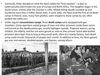• Eventually, Hitler decided on what the Nazis called the “final solution”—a plan to
systematically exterminate the Jews of Europe and North Africa. The slaughter began in the
Soviet Union, shortly after the invasion in 1941. Mobile killing squads rounded up and
murdered more than a million Soviet Jews. In early 1942, the Nazis built the first of six death
camps in Poland. Jews, many from ghettos, were shipped to these camps by rail, often
packed into cattle cars.
• Unlike regular concentration camps, these death camps were equipped with gas
chambers. Camp operators sealed groups of Jews and other prisoners inside these rooms
and turned on the deadly poison gas, usually hydrogen cyanide. Pregnant women, young
children, the elderly, and the sick were gassed as soon as they arrived. Some able-bodied
prisoners were kept alive as long as they could work, often at a nearby factory. Each death
camp could murder thousands of people each month. In addition to Jews, the Nazis gassed
gay men and women, disabled people, and Gypsies, among others.
 