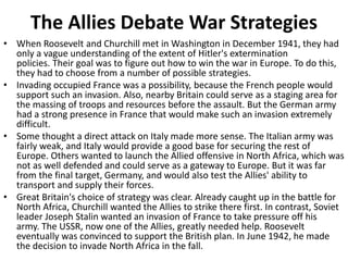 The Allies Debate War Strategies
• When Roosevelt and Churchill met in Washington in December 1941, they had
only a vague understanding of the extent of Hitler's extermination
policies. Their goal was to figure out how to win the war in Europe. To do this,
they had to choose from a number of possible strategies.
• Invading occupied France was a possibility, because the French people would
support such an invasion. Also, nearby Britain could serve as a staging area for
the massing of troops and resources before the assault. But the German army
had a strong presence in France that would make such an invasion extremely
difficult.
• Some thought a direct attack on Italy made more sense. The Italian army was
fairly weak, and Italy would provide a good base for securing the rest of
Europe. Others wanted to launch the Allied offensive in North Africa, which was
not as well defended and could serve as a gateway to Europe. But it was far
from the final target, Germany, and would also test the Allies' ability to
transport and supply their forces.
• Great Britain's choice of strategy was clear. Already caught up in the battle for
North Africa, Churchill wanted the Allies to strike there first. In contrast, Soviet
leader Joseph Stalin wanted an invasion of France to take pressure off his
army. The USSR, now one of the Allies, greatly needed help. Roosevelt
eventually was convinced to support the British plan. In June 1942, he made
the decision to invade North Africa in the fall.
 