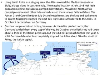 • Using North Africa as a staging area, the Allies crossed the Mediterranean into
Sicily, a large island in southern Italy. The massive invasion in July 1943 met little
opposition at first. Its success alarmed many Italians. Mussolini's North Africa
campaign and several other failures had caused them to lose faith in Il Duce. The
Fascist Grand Council met on July 24 and voted to restore the king and parliament
to power. Mussolini resigned the next day. Italy soon surrendered to the Allies. In
October it declared war on Germany.
• German troops remained in Italy, however. As the Allies pushed north, the
Germans battled them every step of the way. By October, the Allied army had taken
about a third of the Italian peninsula, but they did not get much farther that year. A
solid German defensive line completely stopped the Allies about 60 miles south of
Rome, the Italian capital.
 