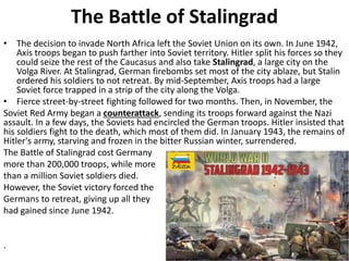 The Battle of Stalingrad
• The decision to invade North Africa left the Soviet Union on its own. In June 1942,
Axis troops began to push farther into Soviet territory. Hitler split his forces so they
could seize the rest of the Caucasus and also take Stalingrad, a large city on the
Volga River. At Stalingrad, German firebombs set most of the city ablaze, but Stalin
ordered his soldiers to not retreat. By mid-September, Axis troops had a large
Soviet force trapped in a strip of the city along the Volga.
• Fierce street-by-street fighting followed for two months. Then, in November, the
Soviet Red Army began a counterattack, sending its troops forward against the Nazi
assault. In a few days, the Soviets had encircled the German troops. Hitler insisted that
his soldiers fight to the death, which most of them did. In January 1943, the remains of
Hitler's army, starving and frozen in the bitter Russian winter, surrendered.
The Battle of Stalingrad cost Germany
more than 200,000 troops, while more
than a million Soviet soldiers died.
However, the Soviet victory forced the
Germans to retreat, giving up all they
had gained since June 1942.
.
 