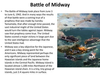 Battle of Midway
• The Battle of Midway took place from June 3
to June 6, 1942. And in many ways the results
of that battle were a coming true of a
prophecy that was made by Isoroku
Yamamoto, that after enough time passed, the
vast industrial might of the United States
would turn the tables against Japan. Midway
saw that prophecy come true. The United
States scored a major victory in large part due
to the vast intelligence advantage that the
United States had.
• Midway was a key objective for the Japanese,
and it was a key strong point for the
Americans. Midway represented perhaps the
only significant piece of land between the
Hawaiian islands and the Japanese home
islands in the Central Pacific. Midway Island is
located almost 1,100 miles Northwest of the
Hawaiian island chain. It is a tiny, tiny group of
islands, just 2.4 square miles in surface.
 