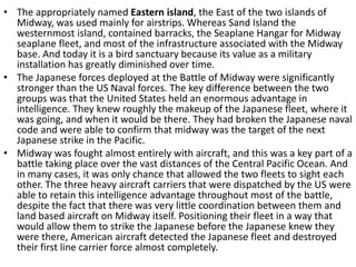 • The appropriately named Eastern island, the East of the two islands of
Midway, was used mainly for airstrips. Whereas Sand Island the
westernmost island, contained barracks, the Seaplane Hangar for Midway
seaplane fleet, and most of the infrastructure associated with the Midway
base. And today it is a bird sanctuary because its value as a military
installation has greatly diminished over time.
• The Japanese forces deployed at the Battle of Midway were significantly
stronger than the US Naval forces. The key difference between the two
groups was that the United States held an enormous advantage in
intelligence. They knew roughly the makeup of the Japanese fleet, where it
was going, and when it would be there. They had broken the Japanese naval
code and were able to confirm that midway was the target of the next
Japanese strike in the Pacific.
• Midway was fought almost entirely with aircraft, and this was a key part of a
battle taking place over the vast distances of the Central Pacific Ocean. And
in many cases, it was only chance that allowed the two fleets to sight each
other. The three heavy aircraft carriers that were dispatched by the US were
able to retain this intelligence advantage throughout most of the battle,
despite the fact that there was very little coordination between them and
land based aircraft on Midway itself. Positioning their fleet in a way that
would allow them to strike the Japanese before the Japanese knew they
were there, American aircraft detected the Japanese fleet and destroyed
their first line carrier force almost completely.
 