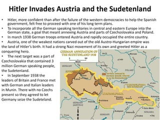 Hitler Invades Austria and the Sudetenland
• Hitler, more confident than after the failure of the western democracies to help the Spanish
government, felt free to proceed with one of his long term plans.
• To incorporate all the German speaking territories in central and eastern Europe into the
German state, a goal that meant annexing Austria and parts of Czechoslovakia and Poland.
• In march 1938 German troops entered Austria and rapidly occupied the entire country.
• Austria, one of the weakest nations carved out of the old Austro-Hungarian empire was
the land of Hitler’s birth. It had a strong Nazi movement of its own and greeted Hitler as a
conquering hero.
• The next target was a part of
Czechoslovakia that contained 3
million German speaking people,
the Sudetenland.
• In September 1938 the
leaders of Britain and France met
with German and Italian leaders
in Munin. There with no Czechs
present so they agreed to let
Germany seize the Sudeteland.
 