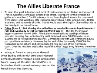 The Allies Liberate France
• To meet that goal, Allies focused most of their resources in 1944 on an invasion of
France. General Eisenhower directed the effort. To prepare for the invasion he
gathered more than 1.5 million troops in southern England. Also at his command
were some 1,200 warships, 800 troops transport ships, 4,000 landing craft, 10,000
airplanes, and hundreds of tanks. Troops would cross the English Channel by ship to
Normandy, in northern France.
• D-Day [June 6, 1944, the day that Allied forces invaded France to free it from Nazi
rule and eventually defeat Germany in World War II] —the day the invasion
began—came on June 6, 1944. Allied planes overhead and warships offshore
provided covering fire, while landing craft delivered some 50,000 soldiers and
1,500 tanks to five Normandy beaches. German forces with well-entrenched guns
put up a fierce resistance. However, by the end of the day nearly 150,000 Allied
troops had come ashore and controlled a 59-mile section of the Normandy
coast. Over the next few weeks the rest of the Allies' huge army followed them into
France.
• In July, an American army under General
Omar Bradley and a British army under General
Bernard Montgomery began a rapid sweep across
France. In August, the Allies liberated Paris. In
September, the first American troops crossed the
French border into Germany.
 