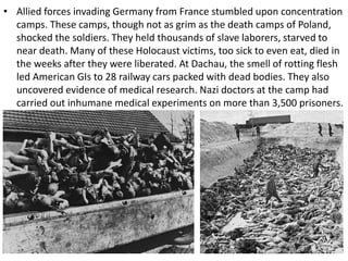 • Allied forces invading Germany from France stumbled upon concentration
camps. These camps, though not as grim as the death camps of Poland,
shocked the soldiers. They held thousands of slave laborers, starved to
near death. Many of these Holocaust victims, too sick to even eat, died in
the weeks after they were liberated. At Dachau, the smell of rotting flesh
led American GIs to 28 railway cars packed with dead bodies. They also
uncovered evidence of medical research. Nazi doctors at the camp had
carried out inhumane medical experiments on more than 3,500 prisoners.
 