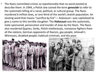 • The Nazis committed crimes so reprehensible that no word existed to
describe them. In 1944, a Polish Jew coined the term genocide to refer to
the systematic killing of a racial, political, or cultural group. The Nazis
murdered 6 million Jews, or one-third of the world's Jewish population. An
existing word that means “sacrifice by fire”— holocaust—was capitalized to
give a name to this terrible slaughter. The Holocaust was the systematic,
state-sponsored, persecution and murder of Jews by the Nazis. The Nazis
also murdered Gypsies, Serbs, Polish intellectuals, resistance fighters from
all the nations, German opponents of Nazism, gay people, Jehovah's
Witnesses, disabled people, habitual criminals, and the poor.
 