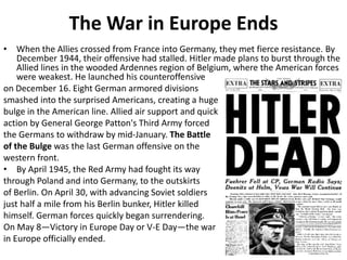The War in Europe Ends
• When the Allies crossed from France into Germany, they met fierce resistance. By
December 1944, their offensive had stalled. Hitler made plans to burst through the
Allied lines in the wooded Ardennes region of Belgium, where the American forces
were weakest. He launched his counteroffensive
on December 16. Eight German armored divisions
smashed into the surprised Americans, creating a huge
bulge in the American line. Allied air support and quick
action by General George Patton's Third Army forced
the Germans to withdraw by mid-January. The Battle
of the Bulge was the last German offensive on the
western front.
• By April 1945, the Red Army had fought its way
through Poland and into Germany, to the outskirts
of Berlin. On April 30, with advancing Soviet soldiers
just half a mile from his Berlin bunker, Hitler killed
himself. German forces quickly began surrendering.
On May 8—Victory in Europe Day or V-E Day—the war
in Europe officially ended.
 