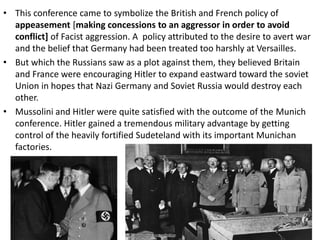 • This conference came to symbolize the British and French policy of
appeasement [making concessions to an aggressor in order to avoid
conflict] of Facist aggression. A policy attributed to the desire to avert war
and the belief that Germany had been treated too harshly at Versailles.
• But which the Russians saw as a plot against them, they believed Britain
and France were encouraging Hitler to expand eastward toward the soviet
Union in hopes that Nazi Germany and Soviet Russia would destroy each
other.
• Mussolini and Hitler were quite satisfied with the outcome of the Munich
conference. Hitler gained a tremendous military advantage by getting
control of the heavily fortified Sudeteland with its important Munichan
factories.
 
