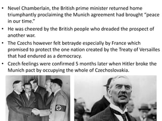 • Nevel Chamberlain, the British prime minister returned home
triumphantly proclaiming the Munich agreement had brought “peace
in our time.”
• He was cheered by the British people who dreaded the prospect of
another war.
• The Czechs however felt betrayde especially by France which
promised to protect the one nation created by the Treaty of Versailles
that had endured as a democracy.
• Czech feelings were confirmed 5 months later when Hitler broke the
Munich pact by occupying the whole of Czechoslovakia.
 