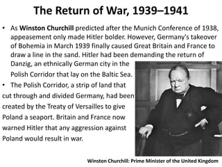 The Return of War, 1939–1941
• As Winston Churchill predicted after the Munich Conference of 1938,
appeasement only made Hitler bolder. However, Germany's takeover
of Bohemia in March 1939 finally caused Great Britain and France to
draw a line in the sand. Hitler had been demanding the return of
Danzig, an ethnically German city in the
Polish Corridor that lay on the Baltic Sea.
• The Polish Corridor, a strip of land that
cut through and divided Germany, had been
created by the Treaty of Versailles to give
Poland a seaport. Britain and France now
warned Hitler that any aggression against
Poland would result in war.
Winston Churchill: Prime Minister of the United Kingdom
 