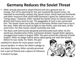 Germany Reduces the Soviet Threat
• Hitler already planned to attack Poland and risk a general war in
Europe. Part of his planning for this war involved the Soviet Union. He
intended to eventually conquer the Soviet Union, which had vast farmlands
and other resources that could fulfill Germany's quest for Lebensraum, or
“living space.” However, Hitler needed the Soviet Union to remain neutral if
Britain and France went to war. The geography of such a war concerned
him. The Soviet Union lay to the east of Germany. Britain and France lay to
the west. Hitler did not want to fight on two fronts, east and west, at the
same time. For that reason, Soviet neutrality was vital.
• The Nazis and Communists despised and distrusted each other. So the
world was shocked when Hitler and Soviet dictator Joseph Stalin signed a
nonaggression treaty in August 1939. The pact served the interests of both
leaders. Hitler no longer had to worry about going war with the Soviets
before he was ready. For Stalin, the pact
satisfied his desire for more power and for
secure borders. In return for Stalin's pledge to
not attack Germany, Hitler secretly promised
him a part of Poland and a sphere of influence
in Eastern Europe.
 