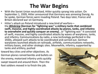 The War Begins
• With the Soviet Union neutralized, Hitler quickly sprang into action. On
September 1, 1939, Hitler announced that Germany was annexing Danzig. As
he spoke, German forces were invading Poland. Two days later, France and
Britain declared war on Germany.
• Hitler's attack on Poland introduced a new kind of warfare—
the Blitzkrieg [German for “lightning war,” a military tactic that combined
swift, massive, and highly coordinated attacks by planes, tanks, and infantry
to overwhelm and quickly conquer an enemy] , or “lightning war.” It consisted
of swift, massive, and highly coordinated attacks by waves of warplanes, tanks,
and infantry. Communications by radio, a new technology perfected in the
1920s, allowed such attacks to be coordinated and carried out. German
warplanes launched attacks on railroads, airfields, communications networks,
military bases, and other strategic sites. Meanwhile, infantry, supported by
tanks and artillery, pushed
toward key cities and other objectives. As
German planes rained bombs and bullets on
the enemy, motorized infantry units quickly
swept toward and around them. Then the
foot soldiers moved in to finish the job.
 
