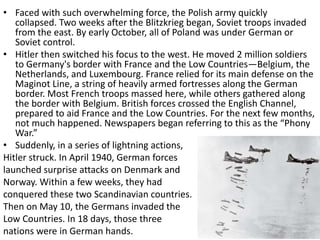 • Faced with such overwhelming force, the Polish army quickly
collapsed. Two weeks after the Blitzkrieg began, Soviet troops invaded
from the east. By early October, all of Poland was under German or
Soviet control.
• Hitler then switched his focus to the west. He moved 2 million soldiers
to Germany's border with France and the Low Countries—Belgium, the
Netherlands, and Luxembourg. France relied for its main defense on the
Maginot Line, a string of heavily armed fortresses along the German
border. Most French troops massed here, while others gathered along
the border with Belgium. British forces crossed the English Channel,
prepared to aid France and the Low Countries. For the next few months,
not much happened. Newspapers began referring to this as the “Phony
War.”
• Suddenly, in a series of lightning actions,
Hitler struck. In April 1940, German forces
launched surprise attacks on Denmark and
Norway. Within a few weeks, they had
conquered these two Scandinavian countries.
Then on May 10, the Germans invaded the
Low Countries. In 18 days, those three
nations were in German hands.
 