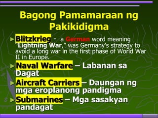 Bagong Pamamaraan ng
Pakikidigma
►Blitzkrieg - a German word meaning
“Lightning War,” was Germany's strategy to
avoid a long war in the first phase of World War
II in Europe.
►Naval Warfare – Labanan sa
Dagat
►Aircraft Carriers – Daungan ng
mga eroplanong pandigma
►Submarines – Mga sasakyan
pandagat
 