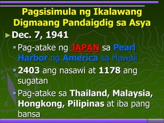 Pagsisimula ng Ikalawang
Digmaang Pandaigdig sa Asya
►Dec. 7, 1941
Pag-atake ng JAPAN sa Pearl
Harbor ng America sa Hawaii
2403 ang nasawi at 1178 ang
sugatan
Pag-atake sa Thailand, Malaysia,
Hongkong, Pilipinas at iba pang
bansa
 