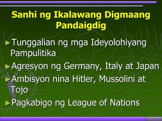 Sanhi ng Ikalawang Digmaang
Pandaigdig
►Tunggalian ng mga Ideyolohiyang
Pampulitika
►Agresyon ng Germany, Italy at Japan
►Ambisyon nina Hitler, Mussolini at
Tojo
►Pagkabigo ng League of Nations
 