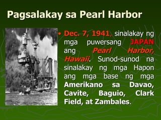 Pagsalakay sa Pearl Harbor
• Dec. 7, 1941, sinalakay ng
mga puwersang JAPAN
ang Pearl Harbor,
Hawaii. Sunod-sunod na
sinalakay ng mga Hapon
ang mga base ng mga
Amerikano sa Davao,
Cavite, Baguio, Clark
Field, at Zambales.
 