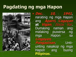 Pagdating ng mga Hapon
• Dec. 10, 1941,
narating ng mga Hapon
ang Aparri, Cagayan
at Vigan, Ilocos Sur.
Dumaong naman ang
malaking puwersa ng
mga Hapon sa
Lingayen,
Pangasinan. Unti-
unting nasakop ng mga
Hapon ang buong
Pilipinas.
 