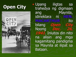 Open City
• Upang iligtas sa
trahedya ng digmaan
ang Maynila,
idineklara ni HEN.
MACARTHUR ito
bilang Open City
Noong Dec. 26,
1941. Iniutos din nito
na alisin ang mga
kagamitang pandigma
sa Maynila at ilipat sa
Bataan.
 