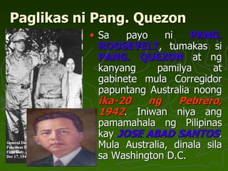 Paglikas ni Pang. Quezon
• Sa payo ni PANG.
ROOSEVELT, tumakas si
PANG. QUEZON at ng
kanyang pamilya at
gabinete mula Corregidor
papuntang Australia noong
ika-20 ng Pebrero,
1942. Iniwan niya ang
pamamahala ng Pilipinas
kay JOSE ABAD SANTOS.
Mula Australia, dinala sila
sa Washington D.C.
 