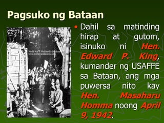 Pagsuko ng Bataan
• Dahil sa matinding
hirap at gutom,
isinuko ni Hen.
Edward P. King,
kumander ng USAFFE
sa Bataan, ang mga
puwersa nito kay
Hen. Masaharu
Homma noong April
9, 1942.
 