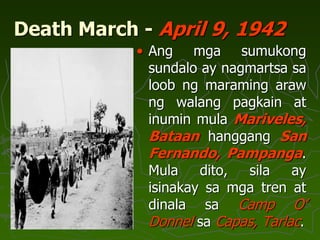 Death March - April 9, 1942
• Ang mga sumukong
sundalo ay nagmartsa sa
loob ng maraming araw
ng walang pagkain at
inumin mula Mariveles,
Bataan hanggang San
Fernando, Pampanga.
Mula dito, sila ay
isinakay sa mga tren at
dinala sa Camp O’
Donnel sa Capas, Tarlac.
 