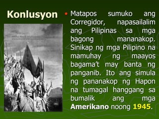 Konlusyon • Matapos sumuko ang
Corregidor, napasailalim
ang Pilipinas sa mga
bagong mananakop.
Sinikap ng mga Pilipino na
mamuhay ng maayos
bagama’t may banta ng
panganib. Ito ang simula
ng pananakop ng Hapon
na tumagal hanggang sa
bumalik ang mga
Amerikano noong 1945.
 