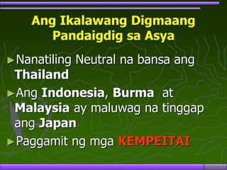 Ang Ikalawang Digmaang
Pandaigdig sa Asya
►Nanatiling Neutral na bansa ang
Thailand
►Ang Indonesia, Burma at
Malaysia ay maluwag na tinggap
ang Japan
►Paggamit ng mga KEMPEITAI
 