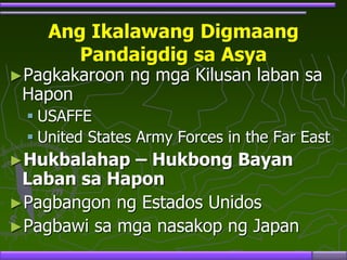 Ang Ikalawang Digmaang
Pandaigdig sa Asya
►Pagkakaroon ng mga Kilusan laban sa
Hapon
 USAFFE
 United States Army Forces in the Far East
►Hukbalahap – Hukbong Bayan
Laban sa Hapon
►Pagbangon ng Estados Unidos
►Pagbawi sa mga nasakop ng Japan
 