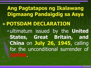 Ang Pagtatapos ng Ikalawang
Digmaang Pandaigdig sa Asya
►POTSDAM DECLARATION
ultimatum issued by the United
States, Great Britain, and
China on July 26, 1945, calling
for the unconditional surrender of
JAPAN.
 