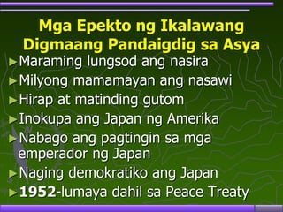 Mga Epekto ng Ikalawang
Digmaang Pandaigdig sa Asya
►Maraming lungsod ang nasira
►Milyong mamamayan ang nasawi
►Hirap at matinding gutom
►Inokupa ang Japan ng Amerika
►Nabago ang pagtingin sa mga
emperador ng Japan
►Naging demokratiko ang Japan
►1952-lumaya dahil sa Peace Treaty
 