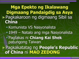 Mga Epekto ng Ikalawang
Digmaang Pandaigdig sa Asya
►Pagkakaroon ng digmaang Sibil sa
China
 Komunista VS Nasyonalista
 1949 – Natalo ang mga Nasyonalista
 Pagtakas ni Chiang Kai Shek
patungong Taiwan
►Pagkakatatag ng People’s Republic
of China ni MAO ZEDONG
 