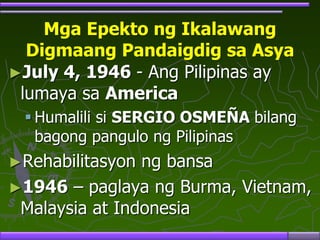 Mga Epekto ng Ikalawang
Digmaang Pandaigdig sa Asya
►July 4, 1946 - Ang Pilipinas ay
lumaya sa America
 Humalili si SERGIO OSMEÑA bilang
bagong pangulo ng Pilipinas
►Rehabilitasyon ng bansa
►1946 – paglaya ng Burma, Vietnam,
Malaysia at Indonesia
 