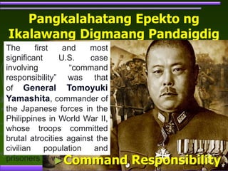 Pangkalahatang Epekto ng
Ikalawang Digmaang Pandaigdig
The first and most
significant U.S. case
involving “command
responsibility” was that
of General Tomoyuki
Yamashita, commander of
the Japanese forces in the
Philippines in World War II,
whose troops committed
brutal atrocities against the
civilian population and
prisoners of war.
►Command Responsibility
 