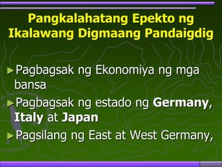 Pangkalahatang Epekto ng
Ikalawang Digmaang Pandaigdig
►Pagbagsak ng Ekonomiya ng mga
bansa
►Pagbagsak ng estado ng Germany,
Italy at Japan
►Pagsilang ng East at West Germany,
 