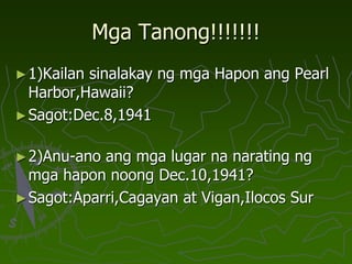 Mga Tanong!!!!!!!
►1)Kailan sinalakay ng mga Hapon ang Pearl
Harbor,Hawaii?
►Sagot:Dec.8,1941
►2)Anu-ano ang mga lugar na narating ng
mga hapon noong Dec.10,1941?
►Sagot:Aparri,Cagayan at Vigan,Ilocos Sur
 