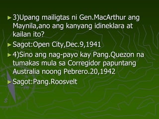 ►3)Upang mailigtas ni Gen.MacArthur ang
Maynila,ano ang kanyang idineklara at
kailan ito?
►Sagot:Open City,Dec.9,1941
►4)Sino ang nag-payo kay Pang.Quezon na
tumakas mula sa Corregidor papuntang
Australia noong Pebrero.20,1942
►Sagot:Pang.Roosvelt
 