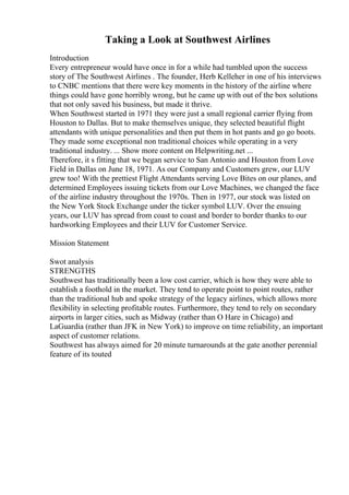 Taking a Look at Southwest Airlines
Introduction
Every entrepreneur would have once in for a while had tumbled upon the success
story of The Southwest Airlines . The founder, Herb Kelleher in one of his interviews
to CNBC mentions that there were key moments in the history of the airline where
things could have gone horribly wrong, but he came up with out of the box solutions
that not only saved his business, but made it thrive.
When Southwest started in 1971 they were just a small regional carrier flying from
Houston to Dallas. But to make themselves unique, they selected beautiful flight
attendants with unique personalities and then put them in hot pants and go go boots.
They made some exceptional non traditional choices while operating in a very
traditional industry. ... Show more content on Helpwriting.net ...
Therefore, it s fitting that we began service to San Antonio and Houston from Love
Field in Dallas on June 18, 1971. As our Company and Customers grew, our LUV
grew too! With the prettiest Flight Attendants serving Love Bites on our planes, and
determined Employees issuing tickets from our Love Machines, we changed the face
of the airline industry throughout the 1970s. Then in 1977, our stock was listed on
the New York Stock Exchange under the ticker symbol LUV. Over the ensuing
years, our LUV has spread from coast to coast and border to border thanks to our
hardworking Employees and their LUV for Customer Service.
Mission Statement
Swot analysis
STRENGTHS
Southwest has traditionally been a low cost carrier, which is how they were able to
establish a foothold in the market. They tend to operate point to point routes, rather
than the traditional hub and spoke strategy of the legacy airlines, which allows more
flexibility in selecting profitable routes. Furthermore, they tend to rely on secondary
airports in larger cities, such as Midway (rather than O Hare in Chicago) and
LaGuardia (rather than JFK in New York) to improve on time reliability, an important
aspect of customer relations.
Southwest has always aimed for 20 minute turnarounds at the gate another perennial
feature of its touted
 