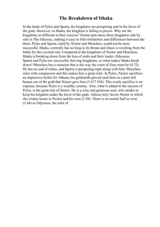 The Breakdown of Ithaka
In the lands of Pylos and Sparta, the kingdoms are prospering and in the favor of
the gods. However, in Ithaka, the kingdom is falling to pieces. Why are the
kingdoms so different in their success? Homer puts these three kingdoms side by
side in The Odyssey, making it easy to find similarities and differences between the
three. Pylos and Sparta, ruled by Nestor and Menelaos, could not be more
successful. Ithaka, currently has no king in its throne and chaos is resulting from the
battle for the coveted seat. Compared to the kingdoms of Nestor and Menelaos,
Ithaka is breaking down from the loss of order and their leader, Odysseus.
Sparta and Pylos are successful, thriving kingdoms, so what makes Ithaka break
down? Menelaos has a mansion that is the way the court of Zeus must be (4.72).
He has no end of riches, and Sparta is prospering right along with him. Menelaos
rules with compassion and this makes him a great ruler. In Pylos, Nestor sacrifices
an impressive heifer for Athena; his goldsmith gloved each horn in a pure foil
beaten out of the gold that Nestor gave him (3.437 438). This costly sacrifice is no
expense, because Pylos is a wealthy country. Also, what is added to the success of
Pylos, is the great rule of Nestor. He is a wise and generous soul, who strides to
keep his kingdom under the favor of the gods. Athena truly favors Nestor in which
she wishes honor to Nestor and his sons (3.58). There is no mortal half so wise
(1.64) as Odysseus, the ruler of
 