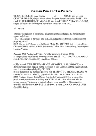 Purchase Price For The Property
THIS AGREEMENT, made thisday ________of______, 2015, by and between
CRYSTAL MILLER, single, parties of the first part, hereinafter called the SELLER
, and RIGOBERTO RAMOS VELASCO, single and TERESA VELASCO JUAREZ,
single, parties of the second part, hereinafter called the BUYERS,
WITNESSETH
That in consideration of the mutual covenants contained herein, the parties hereby
agrees as follows:
1.BUYERS agrees to purchase and SELLER agrees to sell the following described
property, to wit:
2013 Clayton S/W Blazer Mobile Home, Model No. 22BSP16643AH13, Serial No.
CLM094463TN, located at 3521 Northwood Trailer Park, Harrisonburg, Rockingham
County, Virginia
Address: 3521 Northwood Trailer Park Harrisonburg, Virginia 22802
2.The purchase price for the property shall be THIRTY SIX THOUSAND AND NO
/100 DOLLARS ($36,000.00), payable as follows:
(a)The sum of FOUR THOUSAND AND NO/100 DOLLARS ($4,000.00) as a
down payment shall be paid on the execution of this Contract and the receipt of such
sum is hereby acknowledged by SELLER.
(b)The balance of the purchase price, to wit: THIRTY TWO THOUSAND AND 00
/100 DOLLARS ($32,000.00), payable to the order of CRYSTAL MILLER at
2405 Friedens Church Road, Mount Crawford, Virginia, 22841 or at such other
place as may be directed in writing by CRYSTAL MILLER. This loan will not
accrue interest. The unpaid principal balance, being payable in 50 consecutive
monthly installments of SIX HUNDRED FORTY FIVE AND NO/100 DOLLARS
($645.00), being
 