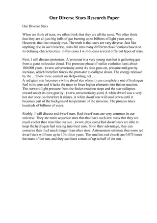Our Diverse Stars Research Paper
Our Diverse Stars
When we think of stars, we often think that they are all the same. We often think
that they are all just big balls of gas burning up to billions of light years away.
However, that isn t exactly true. The truth is that stars are very diverse. Just like
anything else in our Universe, stars fall into many different classifications based on
its defining characteristics. In this essay I will discuss several different types of stars.
First, I will discuss protostars. A protostar is a very young starthat is gathering gas
from a giant molecular cloud. The protostar phase of stellar evolution lasts about
100,000 years . (www.universetoday.com) As time goes on, pressure and gravity
increase, which therefore forces tho protostar to collapse down. The energy released
by the ... Show more content on Helpwriting.net ...
A red giant star becomes a white dwarf star when it runs completely out of hydrogen
fuel in its core and it lacks the mass to force higher elements into fusion reaction.
The outward light pressure from the fusion reaction stops and the star collapses
inward under its own gravity . (www.universetoday.com) A white dwarf was a very
hot star once, so therefore it shines. A white dwarf star will cool down until it
becomes part of the background temperature of the universe. The process takes
hundreds of billions of years.
Sixthly, I will discuss red dwarf stars. Red dwarf stars are very common in our
universe. They are main sequence stars that that have such low mass that they are
much cooler than stars like our sun . (www.phys.com) Red dwarf stars are able to
keep the hydrogen fuel mixing into their core. So to their advantage, they can
conserve their fuel much longer than other stars. Astronomers estimate that some red
dwarf stars will burn up to 10 trillion years. The smallest red dwarfs are 0.075 times
the mass of the sun, and they can have a mass of up to half of the sun .
 