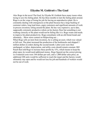 Eliyahu M. Goldratt s The Goal
Alex Rogo in the novel The Goal, by Eliyahu M. Goldratt faces many issues when
trying to save his failing plant. He has three months to turn the failing plant around.
Rogo is on the verge of losing his job for having an unproductive plant. He is
constantly dealing with emergencies at the plant because has a large backlog of
customer orders, long lead times, angry customers and significant amounts of work
in process inventory sitting around the plant. He has very expensive, up to date,
supposedly extremely productive robots on his factory floor but something is not
working correctly or the plant would not be failing like it is. Rogo wants and needs
to improve his plant productivity. Rogo consultants with an old friend Jonah and
ultimately... Show more content on Helpwriting.net ...
When Rogo sells an item from inventory, he is selling an asset, which was valued
at full cost. The plant increased the production of the bottlenecks and shipped 3
million dollars in orders during the second month. Labor costs were then
unchanged, so labor, depreciation, and utility costs should remain constant. Bill
Peach then told Rogo to increase these profits by 15%, which means to keep the
plant open, he would need additional money. Rogo figured out the correct pricing
so if material costs were 344 dollars per unit, and a 1,000 dollar sales price, an
additional 208 units would be sufficient to reach the target and the factory would
ultimately stay open and he would not lose his job and hundreds of workers would
not be out of work
 