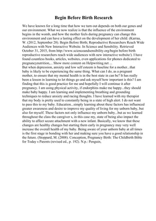 Begin Before Birth Research
We have known for a long time that how we turn out depends on both our genes and
our environment. What we now realize is that the influence of the environment
begins in the womb, and how the mother feels during pregnancy can change this
environment and can have a lasting effect on the development of her child. (Karraa,
W. (2012, September 28). Begin Before Birth; Reproductive Researchers Reach Wide
Audiences with New Interactive Website. In Science and Sensbility. Retrieved
October 31, 2015, from http://www.scienceandsensibility.org/begin before birth
reproductive researchers reach wide audiences with new interactive website/). I have
found countless books, articles, websites, even applications for phones dedicated to
pregnancynutrition,... Show more content on Helpwriting.net ...
But when depression, anxiety and low self esteem is baseline for a mother...that
baby is likely to be experiencing the same thing. What can I do, as a pregnant
mother, to ensure that my mental health is in the best state in can be? It has really
been a lesson in learning to let things go and ask myself how important is this? I am
finding that this is good practice for me and hopefully I will continue it after
pregnancy. I am using physical activity, if endorphins make me happy...they should
make baby happy. I am learning and implementing breathing and grounding
techniques to reduce anxiety and racing thoughts. I have learned with my therapist
that my body is pretty used to constantly being in a state of high alert. I do not want
to pass this to my baby. Education...simply learning about these factors has influenced
greater awareness and desire to improve my quality of living for my unborn baby, but
also for myself. These factors not only influence my unborn baby...but as we learned
throughout the class the caregiver s, in this case my, state of being also impact the
ability to affect secure attachment with a new infant. Basically, we know that these
changes are healthy changes but starting them early in pregnancy may very well
increase the overall health of my baby. Being aware of your unborn baby at all times
is the first stage in bonding with her and making sure you have a good relationship in
the future. (Stoppard, M. (2008). Conception, Pregnancy Birth: The Childbirth Bible
for Today s Parents (revised ed., p. 192). N.p.: Penguin,
 