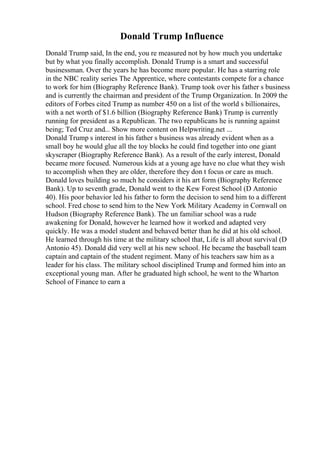 Donald Trump Influence
Donald Trump said, In the end, you re measured not by how much you undertake
but by what you finally accomplish. Donald Trump is a smart and successful
businessman. Over the years he has become more popular. He has a starring role
in the NBC reality series The Apprentice, where contestants compete for a chance
to work for him (Biography Reference Bank). Trump took over his father s business
and is currently the chairman and president of the Trump Organization. In 2009 the
editors of Forbes cited Trump as number 450 on a list of the world s billionaires,
with a net worth of $1.6 billion (Biography Reference Bank) Trump is currently
running for president as a Republican. The two republicans he is running against
being; Ted Cruz and... Show more content on Helpwriting.net ...
Donald Trump s interest in his father s business was already evident when as a
small boy he would glue all the toy blocks he could find together into one giant
skyscraper (Biography Reference Bank). As a result of the early interest, Donald
became more focused. Numerous kids at a young age have no clue what they wish
to accomplish when they are older, therefore they don t focus or care as much.
Donald loves building so much he considers it his art form (Biography Reference
Bank). Up to seventh grade, Donald went to the Kew Forest School (D Antonio
40). His poor behavior led his father to form the decision to send him to a different
school. Fred chose to send him to the New York Military Academy in Cornwall on
Hudson (Biography Reference Bank). The un familiar school was a rude
awakening for Donald, however he learned how it worked and adapted very
quickly. He was a model student and behaved better than he did at his old school.
He learned through his time at the military school that, Life is all about survival (D
Antonio 45). Donald did very well at his new school. He became the baseball team
captain and captain of the student regiment. Many of his teachers saw him as a
leader for his class. The military school disciplined Trump and formed him into an
exceptional young man. After he graduated high school, he went to the Wharton
School of Finance to earn a
 
