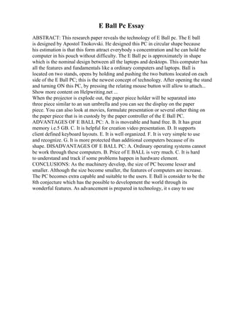 E Ball Pc Essay
ABSTRACT: This research paper reveals the technology of E Ball pc. The E ball
is designed by Apostol Tnokovski. He designed this PC in circular shape because
his estimation is that this form attract everybody s concentration and he can hold the
computer in his pouch without difficulty. The E Ball pc is approximately in shape
which is the nominal design between all the laptops and desktops. This computer has
all the features and fundamentals like a ordinary computers and laptops. Ball is
located on two stands, opens by holding and pushing the two buttons located on each
side of the E Ball PC; this is the newest concept of technology. After opening the stand
and turning ON this PC, by pressing the relating mouse button will allow to attach...
Show more content on Helpwriting.net ...
When the projector is explode out, the paper piece holder will be separated into
three piece similar to an sun umbrella and you can see the display on the paper
piece. You can also look at movies, formulate presentation or several other thing on
the paper piece that is in custody by the paper controller of the E Ball PC.
ADVANTAGES OF E BALL PC: A. It is moveable and hand free. B. It has great
memory i.e.5 GB. C. It is helpful for creation video presentation. D. It supports
client defined keyboard layouts. E. It is well organized. F. It is very simple to use
and recognize. G. It is more protected than additional computers because of its
shape. DISADVANTAGES OF E BALL PC: A. Ordinary operating systems cannot
be work through these computers. B. Price of E BALL is very much. C. It is hard
to understand and track if some problems happen in hardware element.
CONCLUSIONS: As the machinery develop, the size of PC become lesser and
smaller. Although the size become smaller, the features of computers are increase.
The PC becomes extra capable and suitable to the users. E Ball is consider to be the
8th conjecture which has the possible to development the world through its
wonderful features. As advancement is prepared in technology, it s easy to use
 