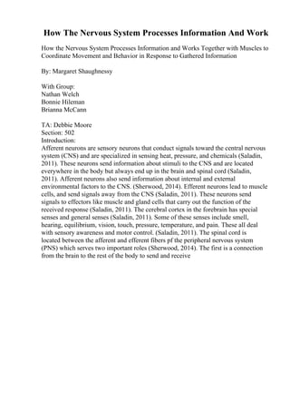 How The Nervous System Processes Information And Work
How the Nervous System Processes Information and Works Together with Muscles to
Coordinate Movement and Behavior in Response to Gathered Information
By: Margaret Shaughnessy
With Group:
Nathan Welch
Bonnie Hileman
Brianna McCann
TA: Debbie Moore
Section: 502
Introduction:
Afferent neurons are sensory neurons that conduct signals toward the central nervous
system (CNS) and are specialized in sensing heat, pressure, and chemicals (Saladin,
2011). These neurons send information about stimuli to the CNS and are located
everywhere in the body but always end up in the brain and spinal cord (Saladin,
2011). Afferent neurons also send information about internal and external
environmental factors to the CNS. (Sherwood, 2014). Efferent neurons lead to muscle
cells, and send signals away from the CNS (Saladin, 2011). These neurons send
signals to effectors like muscle and gland cells that carry out the function of the
received response (Saladin, 2011). The cerebral cortex in the forebrain has special
senses and general senses (Saladin, 2011). Some of these senses include smell,
hearing, equilibrium, vision, touch, pressure, temperature, and pain. These all deal
with sensory awareness and motor control. (Saladin, 2011). The spinal cord is
located between the afferent and efferent fibers pf the peripheral nervous system
(PNS) which serves two important roles (Sherwood, 2014). The first is a connection
from the brain to the rest of the body to send and receive
 