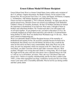 Ernest Edison Medal Of Honor Recipient
Ernest Edison Ernie West is a former United States Army soldier and a recipient of
the U.S. military s highest decoration, the Medal of Honor, for his actions in the
Korean War. He was private First Class, U.S. Army 2nd Squad, 3rd Platoon, Company
L, 3rd Battalion, 14th Infantry Regiment, and 25th Infantry Division.
Ernest was born on September 2, 1931 in Russell, Kentucky. At eight years old, his
parents passed away, therefore Ernest was raised in an orphanage at the Methodist
Children s Home in Versailles, Kentucky. He had 125 brothers and there he learned
the importance in brotherhood. In an interview West states, I thought of them as
brothers and called them brothers. We Treated each other a lot with respect and
we all stuck together...If you jumped on one, you had to whip about 25 of us. He
eventually dropped out of high school and took a job with the C O railroad before
being drafted. In 1950, West was drafted from Wurtland at age 19. He was... Show
more content on Helpwriting.net ...
West is an admirable Medal of Honor Recipient because of the mentality of
brotherhood and equality he has. He saved his comrades because he believed in
brotherhood, that nobody was to be left behind. He believes they would do the
same for him and to me that is truly commendable. Back when West was in the
army, his unit was integrated, which was unusual in the 50 s. Back then, if you
were black, you didn t associate with me and I didn t associate with you, West
recalled. I thought it was wrong then and I think it s wrong today. We re all equal.
We might not be the same color but color doesn t have a damned thing to do with
it. I still say we re all brothers, all sisters. That s the way I felt about it then and
always have. I believe in equality wholeheartedly and the fact that a soldier in the
1950 s, a time when segregation was huge, would have saved your life even if they
weren t your same color is incredibly admirable. Plus he lost his eye during combat
and that s pretty damn
 